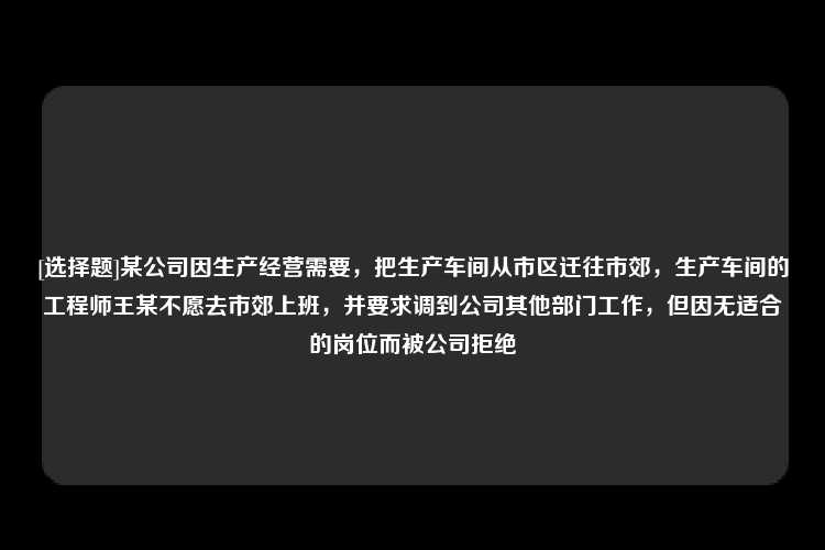 [选择题]某公司因生产经营需要，把生产车间从市区迁往市郊，生产车间的工程师王某不愿去市郊上班，并要求调到公司其他部门工作，但因无适合的岗位而被公司拒绝