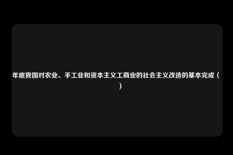 年底我国对农业、手工业和资本主义工商业的社会主义改造的基本完成（　　）