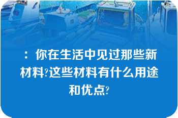 ：你在生活中见过那些新材料?这些材料有什么用途和优点?