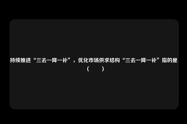 持续推进“三去一降一补”，优化市场供求结构“三去一降一补”指的是（　　）