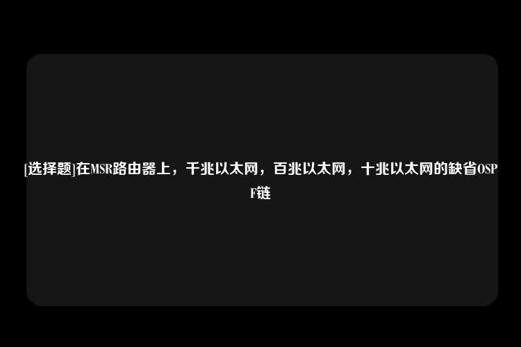 [选择题]在MSR路由器上，千兆以太网，百兆以太网，十兆以太网的缺省OSPF链