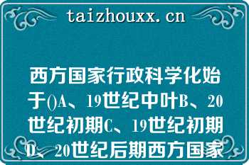 西方国家行政科学化始于()A、19世纪中叶B、20世纪初期C、19世纪初期D、20世纪后期西方国家行政科学化始于()A、19世纪中叶B、20世纪初期C、19世纪初期D、20世纪后期