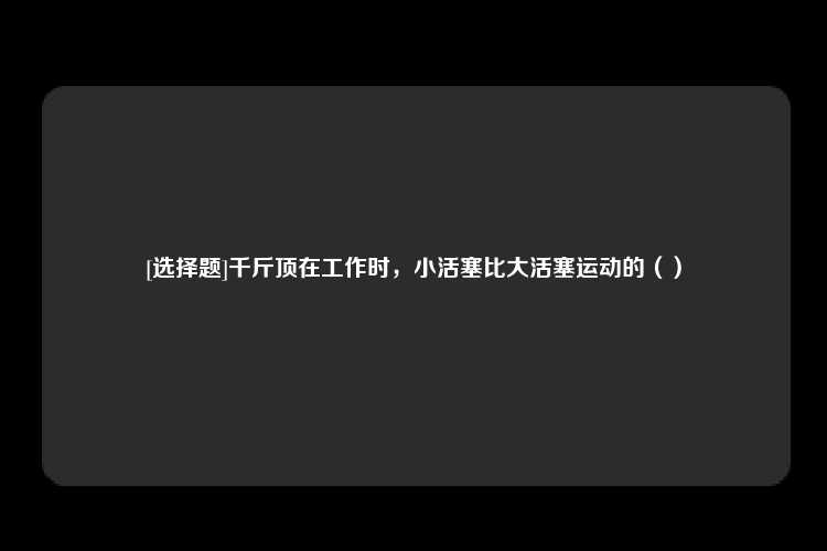 [选择题]千斤顶在工作时，小活塞比大活塞运动的（）