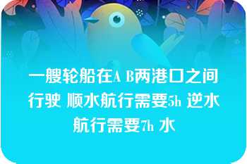 一艘轮船在A B两港口之间行驶 顺水航行需要5h 逆水航行需要7h 水