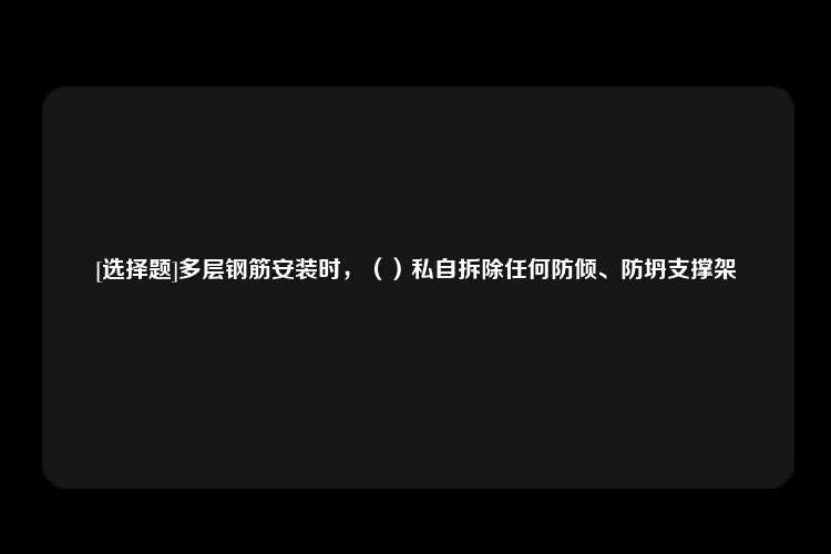 [选择题]多层钢筋安装时，（）私自拆除任何防倾、防坍支撑架