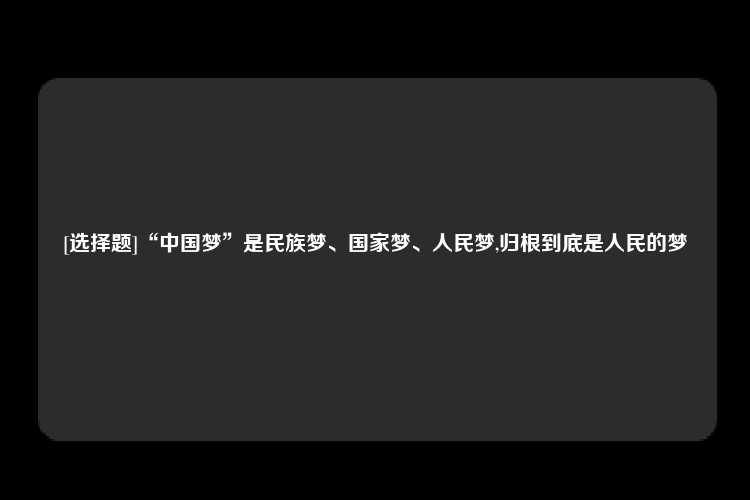 [选择题]“中国梦”是民族梦、国家梦、人民梦,归根到底是人民的梦