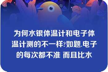 为何水银体温计和电子体温计测的不一样?如题.电子的每次都不准 而且比水