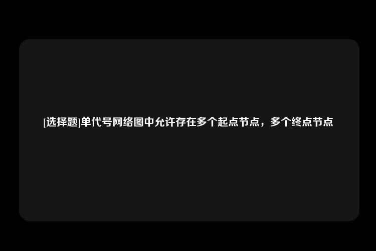 [选择题]单代号网络图中允许存在多个起点节点，多个终点节点