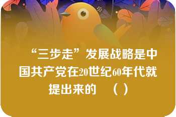 “三步走”发展战略是中国共产党在20世纪60年代就提出来的	（）