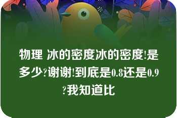 物理 冰的密度冰的密度!是多少?谢谢!到底是0.8还是0.9?我知道比