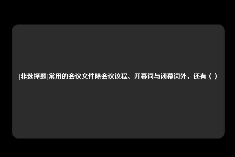 [非选择题]常用的会议文件除会议议程、开幕词与闭幕词外，还有（）