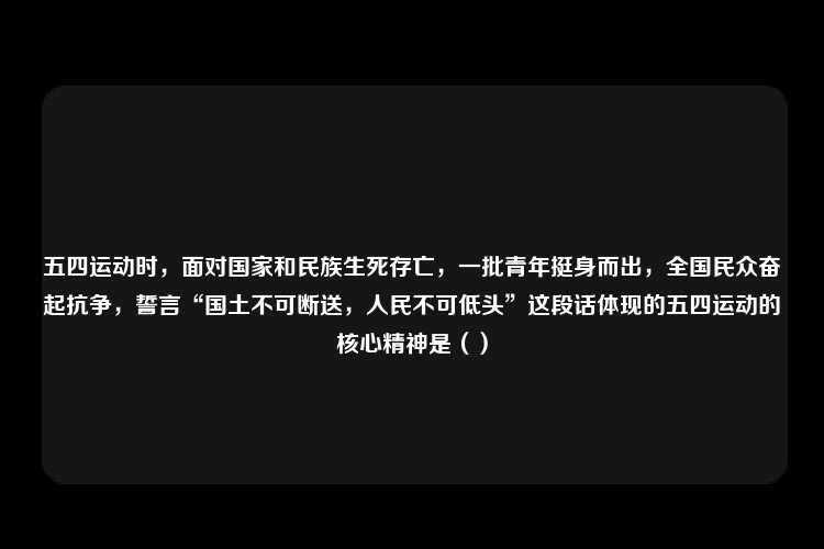 五四运动时，面对国家和民族生死存亡，一批青年挺身而出，全国民众奋起抗争，誓言“国土不可断送，人民不可低头”这段话体现的五四运动的核心精神是（）