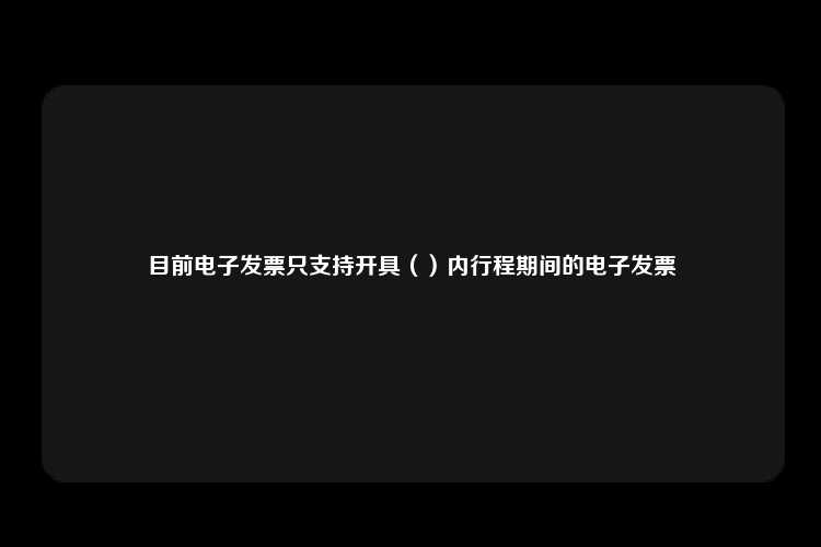 目前电子发票只支持开具（）内行程期间的电子发票