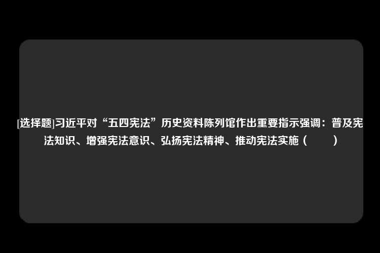 [选择题]习近平对“五四宪法”历史资料陈列馆作出重要指示强调：普及宪法知识、增强宪法意识、弘扬宪法精神、推动宪法实施（　　）