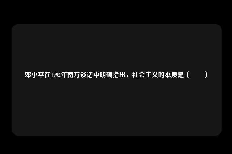 邓小平在1992年南方谈话中明确指出，社会主义的本质是（　　）