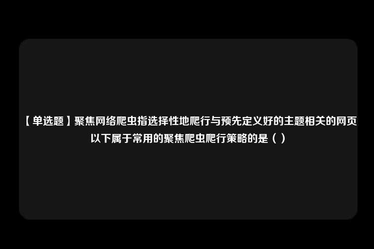 【单选题】聚焦网络爬虫指选择性地爬行与预先定义好的主题相关的网页以下属于常用的聚焦爬虫爬行策略的是（）