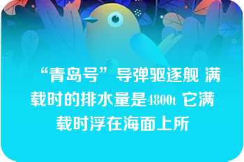 “青岛号”导弹驱逐舰 满载时的排水量是4800t 它满载时浮在海面上所