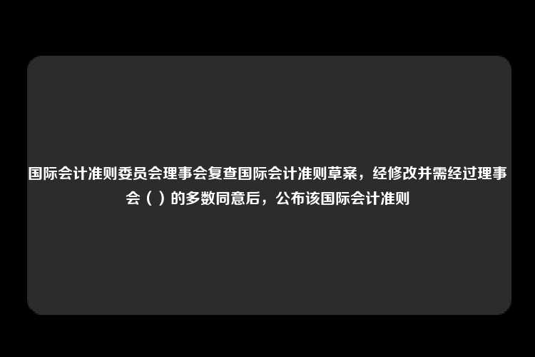 国际会计准则委员会理事会复查国际会计准则草案，经修改并需经过理事会（）的多数同意后，公布该国际会计准则