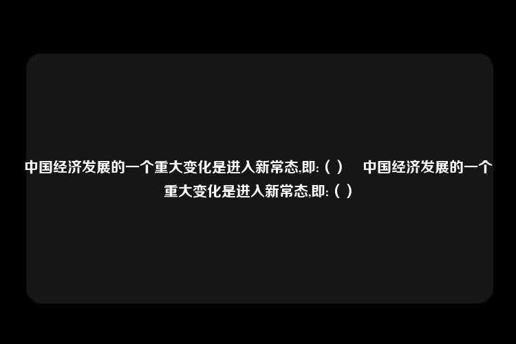 中国经济发展的一个重大变化是进入新常态,即:（）	中国经济发展的一个重大变化是进入新常态,即:（）