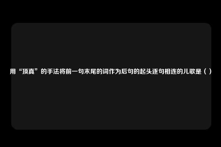 用“顶真”的手法将前一句末尾的词作为后句的起头逐句相连的儿歌是（）