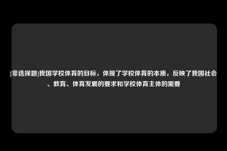 [非选择题]我国学校体育的目标，体现了学校体育的本质，反映了我国社会、教育、体育发展的要求和学校体育主体的需要