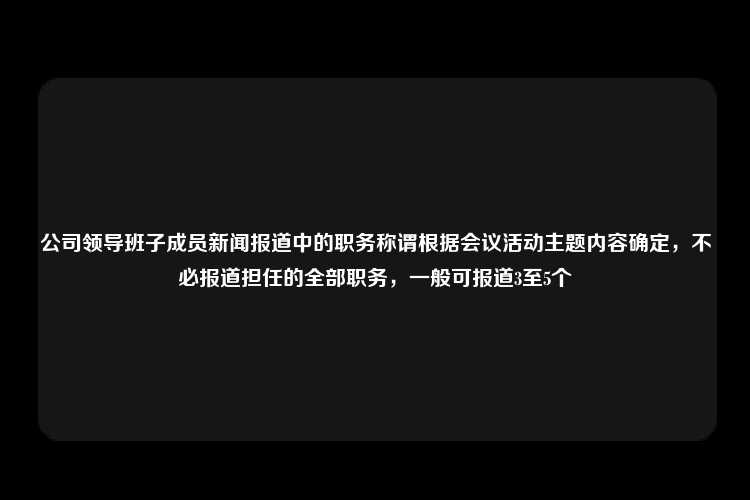 公司领导班子成员新闻报道中的职务称谓根据会议活动主题内容确定，不必报道担任的全部职务，一般可报道3至5个