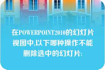 在POWERPOINT2010的幻灯片视图中,以下哪种操作不能删除选中的幻灯片: