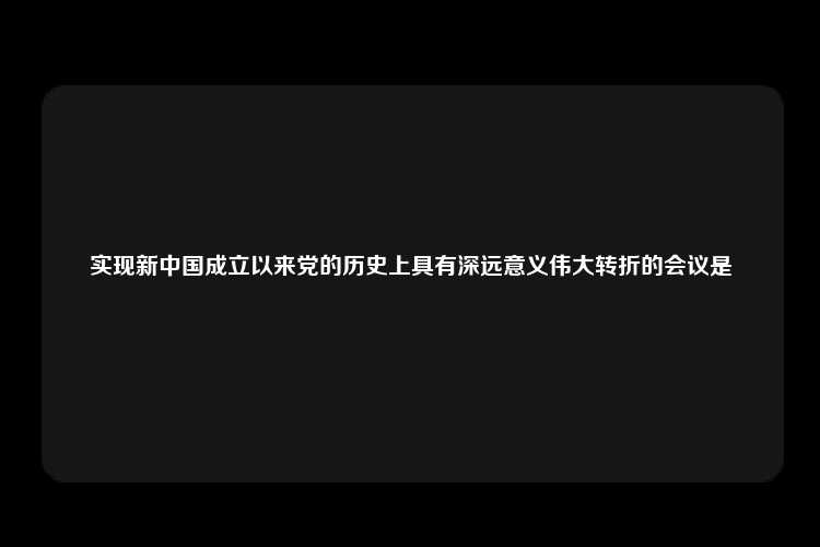 实现新中国成立以来党的历史上具有深远意义伟大转折的会议是