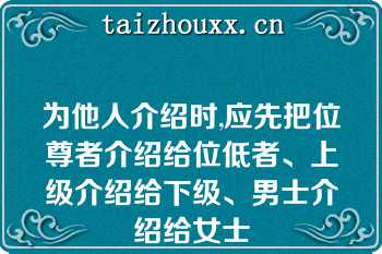 为他人介绍时,应先把位尊者介绍给位低者、上级介绍给下级、男士介绍给女士