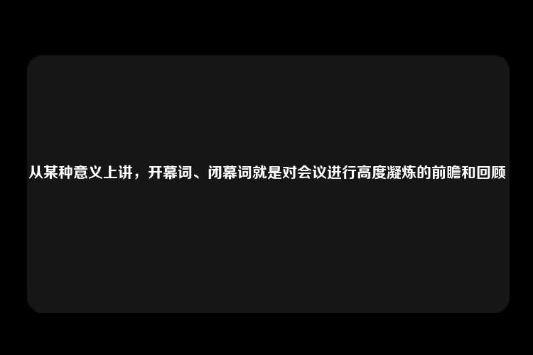 从某种意义上讲，开幕词、闭幕词就是对会议进行高度凝炼的前瞻和回顾