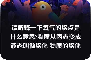 请解释一下氧气的熔点是什么意思?物质从固态变成液态叫做熔化 物质的熔化