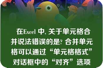   在Excel 中, 关于单元格合并说法错误的是? 合并单元格可以通过“单元格格式”对话框中的“对齐”选项卡中的“合并单元格”实现 |取消合并可以先选定已合并的单元格，单击“合并及居中”按钮|选中单元格，单击“合并及居中”按钮可以将选定的单元格合并 |合并之后的单元格不能再通过“合并及居中”按钮取消合并\n