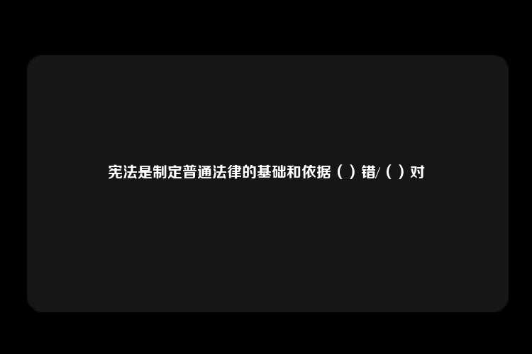 宪法是制定普通法律的基础和依据（）错/（）对