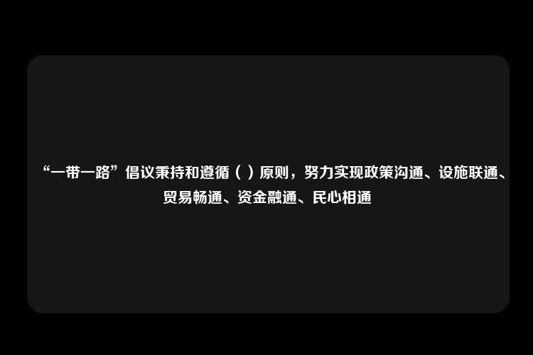 “一带一路”倡议秉持和遵循（）原则，努力实现政策沟通、设施联通、贸易畅通、资金融通、民心相通