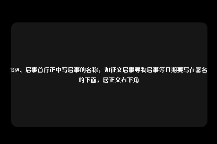 1269、启事首行正中写启事的名称，如征文启事寻物启事等日期要写在署名的下面，居正文右下角