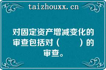 对固定资产增减变化的审查包括对（　　）的审查。