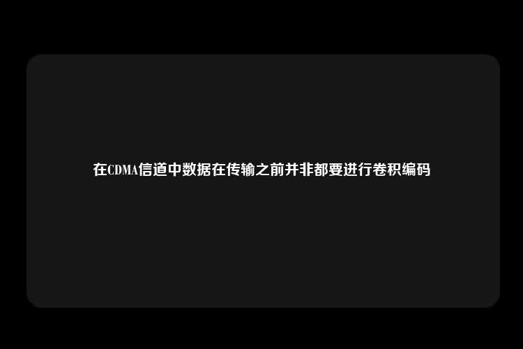 在CDMA信道中数据在传输之前并非都要进行卷积编码