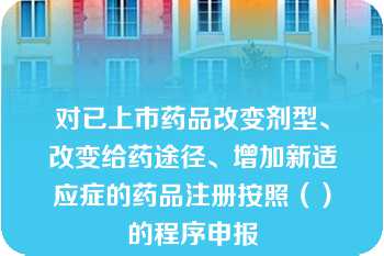 对已上市药品改变剂型、改变给药途径、增加新适应症的药品注册按照（）的程序申报