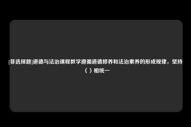 [非选择题]道德与法治课程教学遵循道德修养和法治素养的形成规律，坚持（）相统一