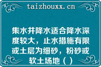 集水井降水适合降水深度较大，止水措施有限或土层为细砂，粉砂或软土场地（）