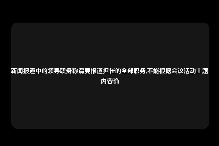 新闻报道中的领导职务称谓要报道担任的全部职务,不能根据会议活动主题内容确