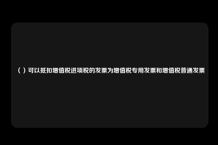 （）可以抵扣增值税进项税的发票为增值税专用发票和增值税普通发票