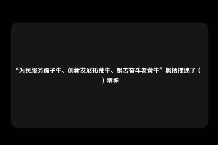 “为民服务孺子牛、创新发展拓荒牛、艰苦奋斗老黄牛”概括描述了（　　）精神