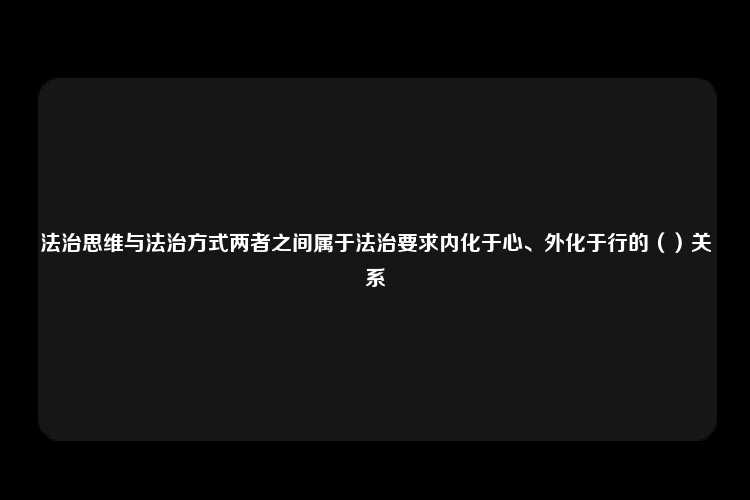 法治思维与法治方式两者之间属于法治要求内化于心、外化于行的（）关系