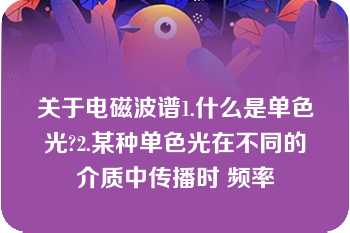 关于电磁波谱1.什么是单色光?2.某种单色光在不同的介质中传播时 频率