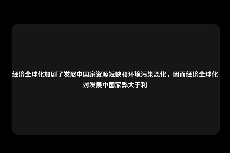 经济全球化加剧了发展中国家资源短缺和环境污染恶化，因而经济全球化对发展中国家弊大于利