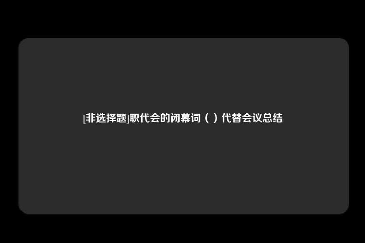 [非选择题]职代会的闭幕词（）代替会议总结