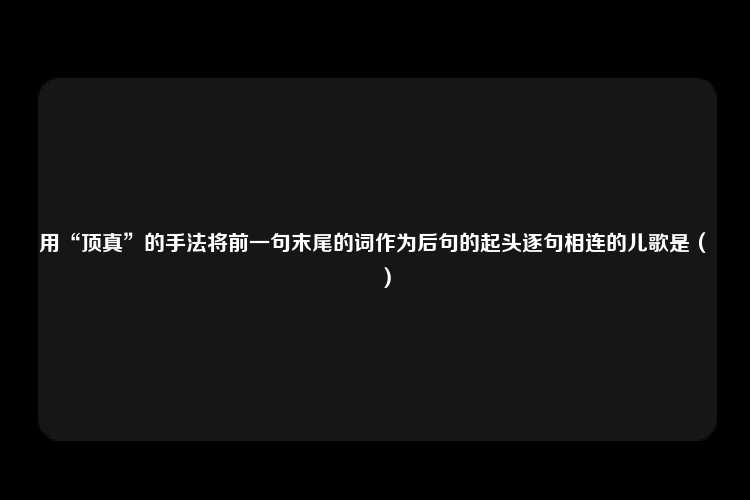 用“顶真”的手法将前一句末尾的词作为后句的起头逐句相连的儿歌是（　　）