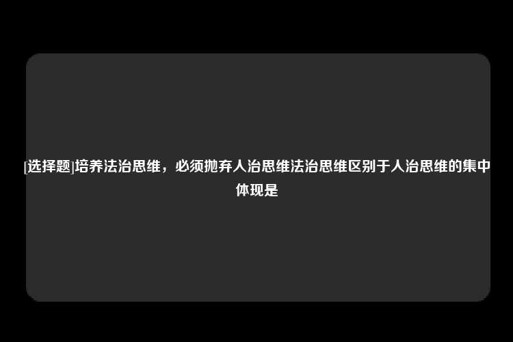 [选择题]培养法治思维，必须抛弃人治思维法治思维区别于人治思维的集中体现是