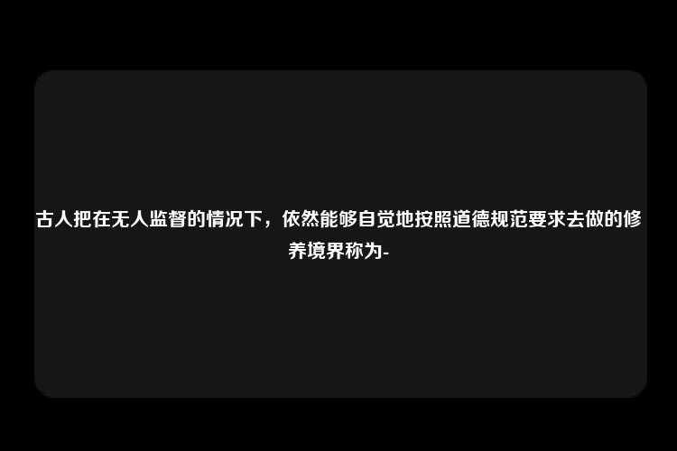 古人把在无人监督的情况下，依然能够自觉地按照道德规范要求去做的修养境界称为-